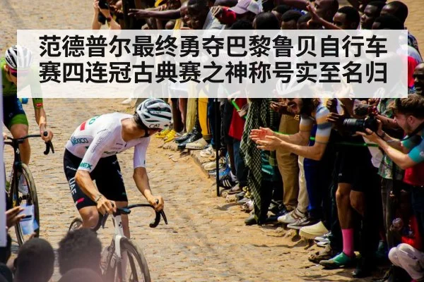 范德普尔最终勇夺巴黎鲁贝自行车赛四连冠古典赛之神称号实至名归